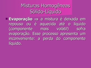 Misturas Homogêneas Sólido-Líquido Evaporação    a mistura é deixada em repouso ou é aquecida até o líquido (componente mais volátil) sofra evaporação. Esse processo apresenta um inconveniente: a perda do componente líquido.  
