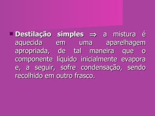 Destilação simples    a mistura é aquecida em uma aparelhagem apropriada, de tal maneira que o componente líquido inicialmente evapora e, a seguir, sofre condensação, sendo recolhido em outro frasco. 