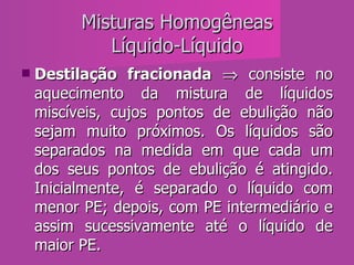 Misturas Homogêneas Líquido-Líquido Destilação fracionada     consiste no aquecimento da mistura de líquidos miscíveis, cujos pontos de ebulição não sejam muito próximos. Os líquidos são separados na medida em que cada um dos seus pontos de ebulição é atingido. Inicialmente, é separado o líquido com menor PE; depois, com PE intermediário e assim sucessivamente até o líquido de maior PE.  