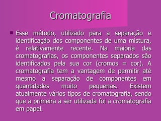 Cromatografia Esse método, utilizado para a separação e identificação dos componentes de uma mistura, é relativamente recente. Na maioria das cromatografias, os componentes separados são identificados pela sua cor (cromos = cor). A cromatografia tem a vantagem de permitir até mesmo a separação de componentes em quantidades muito pequenas. Existem atualmente vários tipos de cromatografia, sendo que a primeira a ser utilizada foi a cromatografia em papel.  