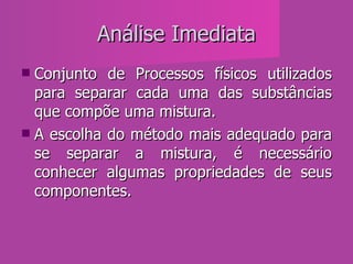 Análise Imediata Conjunto de Processos físicos utilizados para separar cada uma das substâncias que compõe uma mistura. A escolha do método mais adequado para se separar a mistura, é necessário conhecer algumas propriedades de seus componentes. 