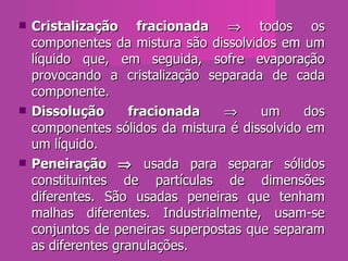 Cristalização fracionada     todos os componentes da mistura são dissolvidos em um líquido que, em seguida, sofre evaporação provocando a cristalização separada de cada componente.  Dissolução fracionada     um dos componentes sólidos da mistura é dissolvido em um líquido.  Peneiração    usada para separar sólidos constituintes de partículas de dimensões diferentes. São usadas peneiras que tenham malhas diferentes. Industrialmente, usam-se conjuntos de peneiras superpostas que separam as diferentes granulações.  