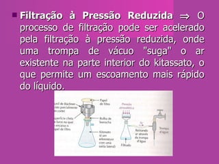 Filtração à Pressão Reduzida    O processo de filtração pode ser acelerado pela filtração à pressão reduzida, onde uma trompa de vácuo "suga" o ar existente na parte interior do kitassato, o que permite um escoamento mais rápido do líquido.  