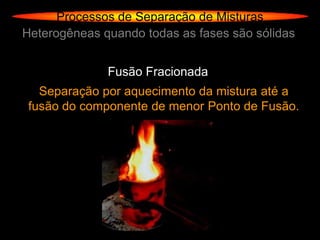 Processos de Separação de Misturas
Heterogêneas quando todas as fases são sólidas


              Fusão Fracionada
   Separação por aquecimento da mistura até a
 fusão do componente de menor Ponto de Fusão.
 