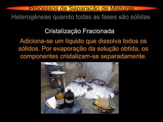 Processos de Separação de Misturas
Heterogêneas quando todas as fases são sólidas

           Cristalização Fracionada
  Adiciona-se um líquido que dissolva todos os
  sólidos. Por evaporação da solução obtida, os
   componentes cristalizam-se separadamente.
 