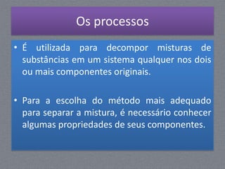 Os processos
• É utilizada para decompor misturas de
  substâncias em um sistema qualquer nos dois
  ou mais componentes originais.

• Para a escolha do método mais adequado
  para separar a mistura, é necessário conhecer
  algumas propriedades de seus componentes.
 