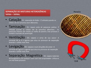 SEPARAÇÃO DE MISTURAS HETEROGÊNEAS                                       Peneira
Sólido – Sólido;

• Catação EX.: separação do feijão – É utilizada quando os
   sólidos são de tamanhos bem diferentes.

• Tamisação                EX.: separa areia de pequenas pedras– É
   utilizada quando os sólidos são de tamanhos diferentes. As
   partículas maiores são retidas na malha da peneira. Este processo é
   também chamado de peneiração

• Ventilação               EX.: separa o arroz de sua casca– A
   corrente de ar é o agente que atua no processo de separação
   levando o sólido mais leve.

• Levigação EX.: separa o ouro de grãos de areia– A
   corrente de água é o agente que atua no processo de separação
   levando o sólido mais leve.

• Separação Magnética                           EX.: separa materiais
   ferromagnéticos de qualquer outro sem esta propriedade– Utiliza-se
   um imã neste processo.                                                Imã
 
