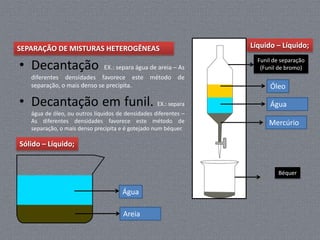 SEPARAÇÃO DE MISTURAS HETEROGÊNEAS                               Líquido – Líquido;

• Decantação
                                                                   Funil de separação
                             EX.: separa água de areia – As         (Funil de bromo)
   diferentes densidades favorece este método de
   separação, o mais denso se precipita.                               Óleo

• Decantação em funil. EX.: separa                                     Água
   água de óleo, ou outros líquidos de densidades diferentes –
   As diferentes densidades favorece este método de                    Mercúrio
   separação, o mais denso precipita e é gotejado num béquer.

Sólido – Líquido;


                                                                           Béquer


                                      Água

                                      Areia
 