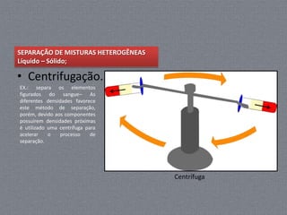SEPARAÇÃO DE MISTURAS HETEROGÊNEAS
Líquido – Sólido;

• Centrifugação.
EX.: separa os elementos
figurados do sangue– As
diferentes densidades favorece
este método de separação,
porém, devido aos componentes
possuírem densidades próximas
é utilizado uma centrífuga para
acelerar    o   processo     de
separação.




                                     Centrífuga
 