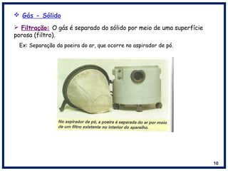 10
 Filtração: O gás é separado do sólido por meio de uma superfície
porosa (filtro).
Ex: Separação da poeira do ar, que ocorre no aspirador de pó.
 Gás - Sólido
 
