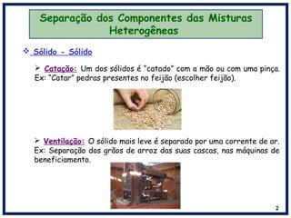 2
Separação dos Componentes das Misturas
Heterogêneas
 Sólido - Sólido
 Catação: Um dos sólidos é “catado” com a mão ou com uma pinça.
Ex: “Catar” pedras presentes no feijão (escolher feijão).
 Ventilação: O sólido mais leve é separado por uma corrente de ar.
Ex: Separação dos grãos de arroz das suas cascas, nas máquinas de
beneficiamento.
 