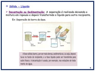 6
 Sólido - Líquido
Ex: Separação do barro da água.
 Decantação ou Sedimentação: A separação é realizada deixando a
mistura em repouso e depois transferindo o líquido para outro recipiente.
 