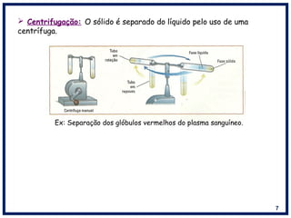 7
 Centrifugação: O sólido é separado do líquido pelo uso de uma
centrífuga.
Ex: Separação dos glóbulos vermelhos do plasma sanguíneo.
 
