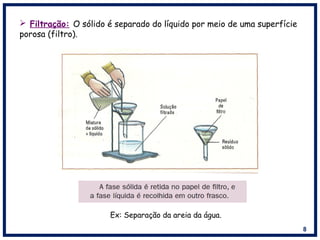 8
 Filtração: O sólido é separado do líquido por meio de uma superfície
porosa (filtro).
Ex: Separação da areia da água.
 