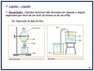 9
 Líquido - Líquido
 Decantação: Líquidos imiscíveis são deixados em repouso e depois
separados por meio de um funil de bromo ou de um sifão.
Ex: Separação da água do óleo.
 