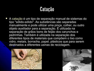 Catação


A catação é um tipo de separação manual de sistemas do
tipo "sólido-sólido". As substâncias são separadas
manualmente e pode utilizar uma pinça, colher, ou outro
objeto auxiliador para a separação. É utilizada na
separação de grãos bons de feijão dos carunchos e
pedrinhas. Também é utilizada na separação dos
diferentes tipos de materiais que compõem o lixo como
vidro, metais, borracha, papel, plásticos que para serem
destinados a diferentes usinas de reciclagem.

 
