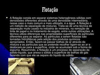 Flotação


A flotação consta em separar sistemas heterogêneos sólidas com
densidades diferentes através de uma densidade intermediária,
nesse caso o mais comum e mais utilizado, é a água. A flotação é
um método de separação de misturas. Trata-se de uma técnica de
separação muito usada na indústria de minerais, na remoção de
tinta de papel e no tratamento de esgoto, entre outras utilizações. A
técnica utiliza diferenças nas propriedades superficiais de partículas
diferentes para as separar. As partículas a serem flotadas são
tornadas hidrofóbicas pela adição dos produtos químicos
apropriados. Então, fazem-se passar bolhas de ar através da
mistura e as partículas que se pretende recolher ligam-se ao ar e
deslocam-se para a superfície, onde se acumulam sob a forma de
espuma. Resumindo, a flotação é um processo de separação de
sólido-líquido, que anexa o sólido à superfície de bolhas de gás
fazendo com que ele se separe do líquido do sólido.

 