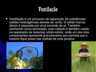 Ventilação


Ventilação é um processo de separação de substâncias
sólidas heterogêneas através de vento. O sólido menos
denso é separado por uma corrente de ar. Também
conhecido como tamisação, este método é também usado
na separação de sistemas sólido-sólido, onde um dos dois
componentes apresente granulometria que permita que o
mesmo fique preso nas malhas de uma peneira.

 