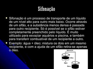 Sifonação




Sifonação é um processo de transporte de um líquido
de um nível alto para outro mais baixo. Ocorre através
de um sifão, e a substância menos densa é passada
para outro recipiente. Só é possível se o sifão estiver
completamente preenchido pelo líquido. É muito
utilizado para esvaziar aquários e piscina, e também
para transferir combustível de um recipiente a outro.
Exemplo: água + óleo; mistura os dois em um mesmo
recipiente, e com a ajuda de um sifão retira-se apenas
o óleo.

 
