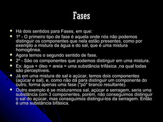 Fases










Há dois sentidos para Fases, em que:
1º - O primeiro tipo de fase é aquela onde nós não podemos
distinguir os componentes que nela estão presentes, como por
exemplo a mistura da água e do sal, que é uma mistura
homogênea.
Agora temos o segundo sentido de fase.
2º - São os componentes que podemos distinguir em uma mistura.
Ex: água + óleo + areia = uma substância trifásica ,na qual todas
são perceptíveis.
Já em uma mistura de sal e açúcar, temos dois componentes
(açúcar e sal), e, como não dá para distinguir um componente do
outro, forma apenas uma fase ("pó" branco resultante).
Outro exemplo é se misturarmos sal, açúcar e serragem, seria uma
substância com 3 componentes, porém, não conseguimos distinguir
o sal do açúcar, mas conseguimos distingui-los da serragem. Então
é uma substância bifásica.

 