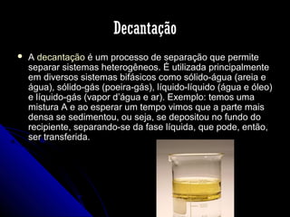 Decantação


A decantação é um processo de separação que permite
separar sistemas heterogêneos. É utilizada principalmente
em diversos sistemas bifásicos como sólido-água (areia e
água), sólido-gás (poeira-gás), líquido-líquido (água e óleo)
e líquido-gás (vapor d’água e ar). Exemplo: temos uma
mistura A e ao esperar um tempo vimos que a parte mais
densa se sedimentou, ou seja, se depositou no fundo do
recipiente, separando-se da fase líquida, que pode, então,
ser transferida.

 