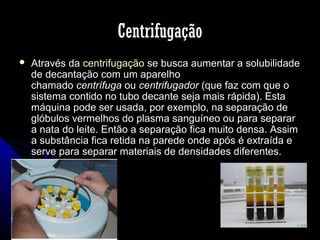 Centrifugação


Através da centrifugação se busca aumentar a solubilidade
de decantação com um aparelho
chamado centrífuga ou centrifugador (que faz com que o
sistema contido no tubo decante seja mais rápida). Esta
máquina pode ser usada, por exemplo, na separação de
glóbulos vermelhos do plasma sanguíneo ou para separar
a nata do leite. Então a separação fica muito densa. Assim
a substância fica retida na parede onde após é extraída e
serve para separar materiais de densidades diferentes.

 