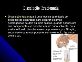 Dissolução Fracionada


Dissolução fracionada é uma técnica ou método de
processo de separação para separar sistemas
heterogêneos de dois ou mais sólidos, quando apenas um
dos componentes se dissolve em um dado solvente. Pois,
assim, o líquido dissolve esse componente e, por filtração,
separa-se o outro componente; como exemplo, água com
areia e sal.

 