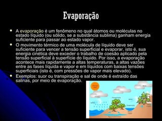 Evaporação






A evaporação é um fenômeno no qual átomos ou moléculas no
estado líquido (ou sólido, se a substância sublima) ganham energia
suficiente para passar ao estado vapor.
O movimento térmico de uma molécula de líquido deve ser
suficiente para vencer a tensão superficial e evaporar, isto é, sua
energia cinética deve exceder o trabalho de coesão aplicado pela
tensão superficial à superfície do líquido. Por isso, a evaporação
acontece mais rapidamente a altas temperaturas, a altas vazões
entre as fases líquida e vapor e em líquidos com baixas tensões
superficiais (isto é, com pressões de vapor mais elevado).
Exemplos: suor ou transpiração e sal de onde é extraído das
salinas, por meio de evaporação.

 