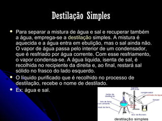 Destilação Simples





Para separar a mistura de água e sal e recuperar também
a água, emprega-se a destilação simples. A mistura é
aquecida e a água entra em ebulição, mas o sal ainda não.
O vapor de água passa pelo interior de um condensador,
que é resfriado por água corrente. Com esse resfriamento,
o vapor condensa-se. A água liquida, isenta de sal, é
recolhida no recipiente da direita e, ao final, restará sal
sólido no frasco do lado esquerdo.
O líquido purificado que é recolhido no processo de
destilação, recebe o nome de destilado.
Ex: água e sal.

 