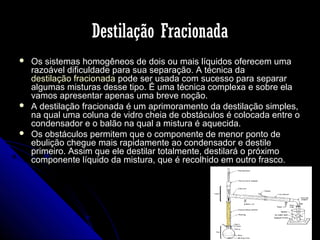 Destilação Fracionada






Os sistemas homogêneos de dois ou mais líquidos oferecem uma
razoável dificuldade para sua separação. A técnica da
destilação fracionada pode ser usada com sucesso para separar
algumas misturas desse tipo. É uma técnica complexa e sobre ela
vamos apresentar apenas uma breve noção.
A destilação fracionada é um aprimoramento da destilação simples,
na qual uma coluna de vidro cheia de obstáculos é colocada entre o
condensador e o balão na qual a mistura é aquecida.
Os obstáculos permitem que o componente de menor ponto de
ebulição chegue mais rapidamente ao condensador e destile
primeiro. Assim que ele destilar totalmente, destilará o próximo
componente líquido da mistura, que é recolhido em outro frasco.

 