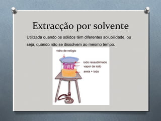Extracção por solvente
Utilizada quando os sólidos têm diferentes solubilidade, ou
seja, quando não se dissolvem ao mesmo tempo.

 