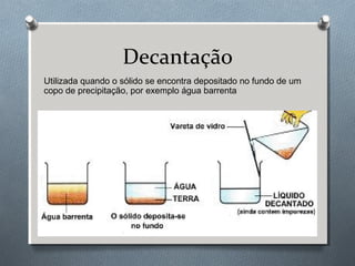 Decantação
Utilizada quando o sólido se encontra depositado no fundo de um
copo de precipitação, por exemplo água barrenta

 