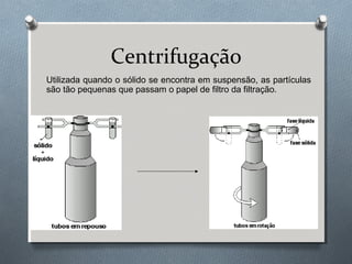 Centrifugação
Utilizada quando o sólido se encontra em suspensão, as partículas
são tão pequenas que passam o papel de filtro da filtração.

 