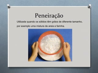 Peneiração
Utilizada quando os sólidos têm grãos de diferente tamanho,
por exemplo uma mistura de areia e farinha.

 