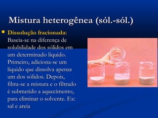 Mistura heterogênea (sól.-sól.)


Dissolução fracionada:
Baseia-se na diferença de
solubilidade dos sólidos em
um determinado líquido.
Primeiro, adiciona-se um
líquido que dissolva apenas
um dos sólidos. Depois,
filtra-se a mistura e o filtrado
é submetido a aquecimento,
para eliminar o solvente. Ex:
sal e areia

 