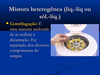Mistura heterogênea (líq.-líq ou
sól.-líq.)


Centrifugação: É
uma maneira acelerada
de se realizar a
decantação. Ex:
separação dos diversos
componentes do
sangue.

 