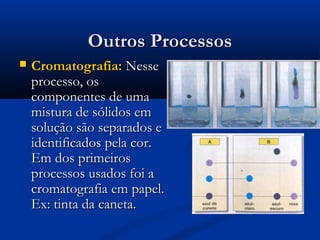 Outros Processos


Cromatografia: Nesse
processo, os
componentes de uma
mistura de sólidos em
solução são separados e
identificados pela cor.
Em dos primeiros
processos usados foi a
cromatografia em papel.
Ex: tinta da caneta.

 