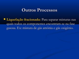 Outros Processos


Liquefação fracionada: Para separar misturas nas
quais todos os componentes encontram-se na fase
gasosa. Ex: mistura de gás amônia e gás oxigênio.

 