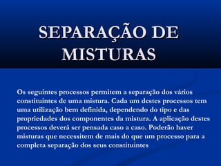 SEPARAÇÃO DE
MISTURAS
Os seguintes processos permitem a separação dos vários
constituintes de uma mistura. Cada um destes processos tem
uma utilização bem definida, dependendo do tipo e das
propriedades dos componentes da mistura. A aplicação destes
processos deverá ser pensada caso a caso. Poderão haver
misturas que necessitem de mais do que um processo para a
completa separação dos seus constituintes

 