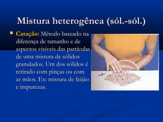 Mistura heterogênea (sól.-sól.)


Catação: Método baseado na
diferença de tamanho e de
aspectos visíveis das partículas
de uma mistura de sólidos
granulados. Um dos sólidos é
retirado com pinças ou com
as mãos. Ex: mistura de feijão
e impurezas.

 