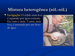 Mistura heterogênea (sól.-sól.)


Levigação: O sólido mais leve
é separado por água corrente.
Ex: ouro e areia. A areia, mais
leve, é arrastada por um fluxo
de água.

 