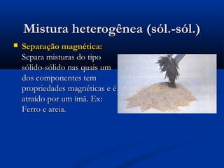 Mistura heterogênea (sól.-sól.)


Separação magnética:
Separa misturas do tipo
sólido-sólido nas quais um
dos componentes tem
propriedades magnéticas e é
atraído por um ímã. Ex:
Ferro e areia.

 