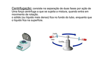 Centrifugação: consiste na separação de duas fases por ação de
Uma força centrífuga a que se sujeita a mistura, quando entra em
movimento de rotação.
o sólido (ou líquido mais denso) fica no fundo do tubo, enquanto que
o líquido fica na superfície.
 