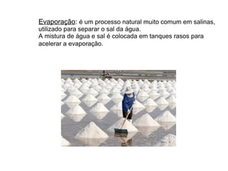 Evaporação: é um processo natural muito comum em salinas,
utilizado para separar o sal da água.
A mistura de água e sal é colocada em tanques rasos para
acelerar a evaporação.
 