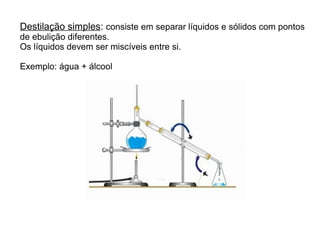 Destilação simples: consiste em separar líquidos e sólidos com pontos
de ebulição diferentes.
Os líquidos devem ser miscíveis entre si.
Exemplo: água + álcool
 