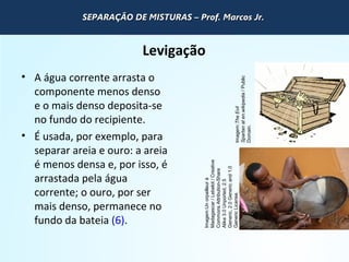 QUÍMICA - 1° Ano
Processos de separação de misturas
Levigação
• A água corrente arrasta o
componente menos denso
e o mais denso deposita-se
no fundo do recipiente.
• É usada, por exemplo, para
separar areia e ouro: a areia
é menos densa e, por isso, é
arrastada pela água
corrente; o ouro, por ser
mais denso, permanece no
fundo da bateia (6).
Imagem:TheEvil
Spartanaten.wikipedia/Public
Domain.
Imagem:Unorpailleurà
Madagascar/Lebelot/Creative
CommonsAttribution-Share
Alike3.0Unported,2.5
Generic,2.0Genericand1.0
GenericLicense.
SEPARAÇÃO DE MISTURAS – Prof. Marcos Jr.SEPARAÇÃO DE MISTURAS – Prof. Marcos Jr.SEPARAÇÃO DE MISTURAS – Prof. Marcos Jr.SEPARAÇÃO DE MISTURAS – Prof. Marcos Jr.
 