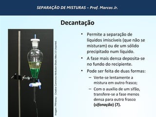 QUÍMICA - 1° Ano
Processos de separação de misturas
Decantação
• Permite a separação de
líquidos imiscíveis (que não se
misturam) ou de um sólido
precipitado num líquido.
• A fase mais densa deposita-se
no fundo do recipiente.
• Pode ser feita de duas formas:
– Verte-se lentamente a
mistura em outro frasco;
– Com o auxílio de um sifão,
transfere-se a fase menos
densa para outro frasco
(sifonação) (7).
Imagem:PRHaney/CreativeCommonsAttribution-ShareAlike3.0Unported.
SEPARAÇÃO DE MISTURAS – Prof. Marcos Jr.SEPARAÇÃO DE MISTURAS – Prof. Marcos Jr.SEPARAÇÃO DE MISTURAS – Prof. Marcos Jr.SEPARAÇÃO DE MISTURAS – Prof. Marcos Jr.
 
