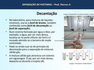 QUÍMICA - 1° Ano
Processos de separação de misturas
Decantação
• No laboratório, para misturas de líquidos
imiscíveis, usa-se o funil de bromo, também
conhecido como funil de decantação ou
funil de separação).
• Num sistema formado por água e óleo, por
exemplo, a água, por ser mais densa,
localiza-se na parte inferior do funil e é
escoada abrindo-se a torneira de modo
controlado.
• Pode-se ainda usar-se do princípio da
decantação para a separação de misturas
sólido-gás.
• A mistura sólido-gás atravessa um sistema
em ziguezague. O pó, por ser mais denso,
deposita-se durante o trajeto (8).
Imagem: Thomasione / Public Domain
Funil de separação
Imagem: Nickele/GNU Free Documentation License
SEPARAÇÃO DE MISTURAS – Prof. Marcos Jr.SEPARAÇÃO DE MISTURAS – Prof. Marcos Jr.SEPARAÇÃO DE MISTURAS – Prof. Marcos Jr.SEPARAÇÃO DE MISTURAS – Prof. Marcos Jr.
 