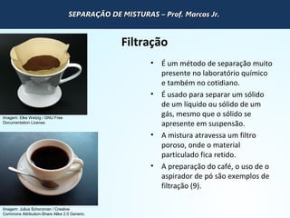 QUÍMICA - 1° Ano
Processos de separação de misturas
Filtração
• É um método de separação muito
presente no laboratório químico
e também no cotidiano.
• É usado para separar um sólido
de um líquido ou sólido de um
gás, mesmo que o sólido se
apresente em suspensão.
• A mistura atravessa um filtro
poroso, onde o material
particulado fica retido.
• A preparação do café, o uso de o
aspirador de pó são exemplos de
filtração (9).
Imagem: Elke Wetzig / GNU Free
Documentation License.
Imagem: Julius Schorzman / Creative
Commons Attribution-Share Alike 2.0 Generic.
SEPARAÇÃO DE MISTURAS – Prof. Marcos Jr.SEPARAÇÃO DE MISTURAS – Prof. Marcos Jr.SEPARAÇÃO DE MISTURAS – Prof. Marcos Jr.SEPARAÇÃO DE MISTURAS – Prof. Marcos Jr.
 