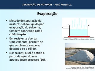QUÍMICA - 1° Ano
Processos de separação de misturas
Evaporação
• Método de separação de
misturas sólido-líquido por
evaporação do solvente,
também conhecido como
cristalização.
• Em recipiente aberto,
simplesmente, permite-se
que o solvente evapore,
deixando-se o sólido.
• Nas salinas, o sal é obtido a
partir da água do mar
através desse processo (10).
Imagem: Batz sur Mer, Marais Saltants /
Harrieta171 / GNU Free Documentation License.
Imagem:Vidralta / GNU Free Documentation License.
SEPARAÇÃO DE MISTURAS – Prof. Marcos Jr.SEPARAÇÃO DE MISTURAS – Prof. Marcos Jr.SEPARAÇÃO DE MISTURAS – Prof. Marcos Jr.SEPARAÇÃO DE MISTURAS – Prof. Marcos Jr.
 